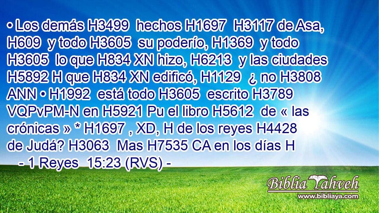 • Los demás H3499  hechos H1697  H3117 de Asa, H609  y todo H3605  su poderío, H1369  y todo H3605  lo que H834 XN hizo, H6213  y las ciudades H5892 H que H834 XN edificó, H1129  ¿ no H3808 ANN • H1992  está todo H3605  escrito H3789 VQPvPM-N en H5921 Pu el libro H5612  de « las crónicas » * H1697 , XD, H de los reyes H4428  de Judá? H3063  Mas H7535 CA en los días H