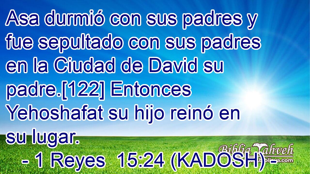  Asa durmió con sus padres y fue sepultado con sus padres en la Ciudad de David su padre.[122] Entonces Yehoshafat su hijo reinó en su lugar. 