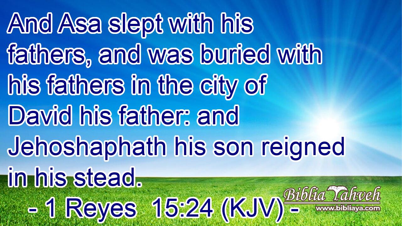 And Asa slept with his fathers, and was buried with his fathers in the city of David his father: and Jehoshaphath his son reigned in his stead.