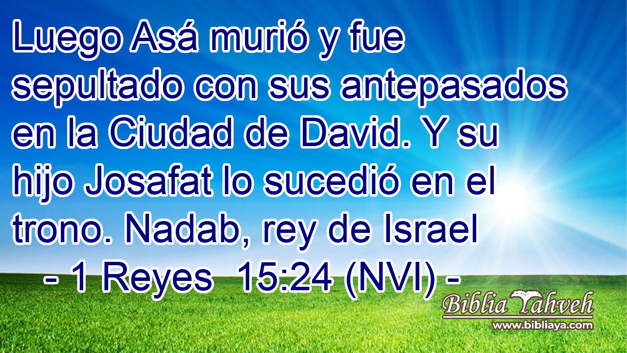  Luego Asá murió y fue sepultado con sus antepasados en la Ciudad de David. Y su hijo Josafat lo sucedió en el trono. Nadab, rey de Israel 