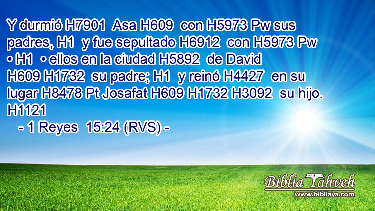 Y durmió H7901  Asa H609  con H5973 Pw sus padres, H1  y fue sepultado H6912  con H5973 Pw • H1  • ellos en la ciudad H5892  de David H609 H1732  su padre; H1  y reinó H4427  en su lugar H8478 Pt Josafat H609 H1732 H3092  su hijo. H1121  