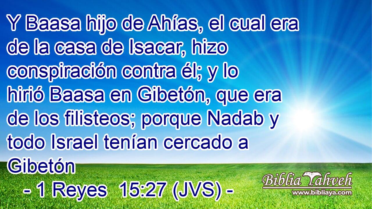 Y Baasa hijo de Ahías, el cual era de la casa de Isacar, hizo conspiración contra él; y lo hirió Baasa en Gibetón, que era de los filisteos; porque Nadab y todo Israel tenían cercado a Gibetón