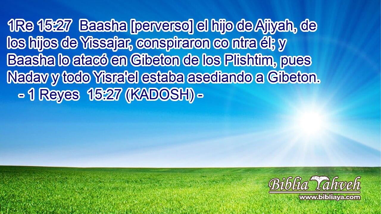 Baasha [perverso] el hijo de Ajiyah, de los hijos de Yissajar, conspiraron co ntra él; y Baasha lo atacó en Gibeton de los Plishtim, pues Nadav y todo Yisra'el estaba asediando a Gibeton. 