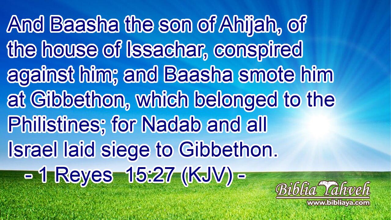 And Baasha the son of Ahijah, of the house of Issachar, conspired against him; and Baasha smote him at Gibbethon, which belonged to the Philistines; for Nadab and all Israel laid siege to Gibbethon.