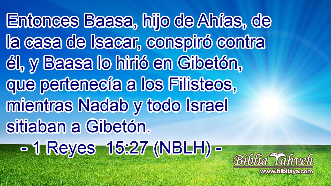  Entonces Baasa, hijo de Ahías, de la casa de Isacar, conspiró contra él, y Baasa lo hirió en Gibetón, que pertenecía a los Filisteos, mientras Nadab y todo Israel sitiaban a Gibetón. 