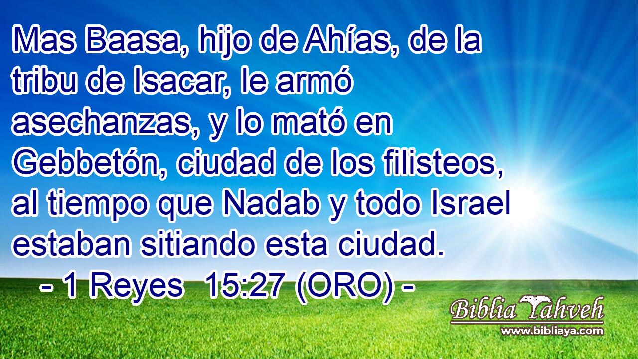 Mas Baasa, hijo de Ahías, de la tribu de Isacar, le armó asechanzas, y lo mató en Gebbetón, ciudad de los filisteos, al tiempo que Nadab y todo Israel estaban sitiando esta ciudad. 