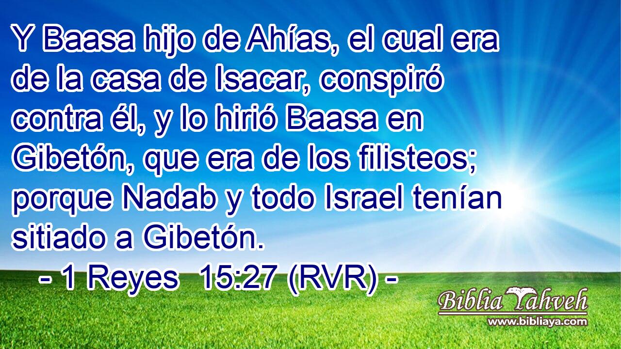 Y Baasa hijo de Ahías, el cual era de la casa de Isacar, conspiró contra él, y lo hirió Baasa en Gibetón, que era de los filisteos; porque Nadab y todo Israel tenían sitiado a Gibetón.