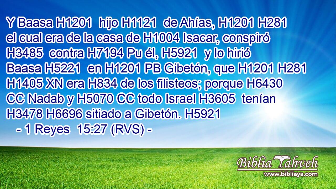 Y Baasa H1201  hijo H1121  de Ahías, H1201 H281  el cual era de la casa de H1004 Isacar, conspiró H3485  contra H7194 Pu él, H5921  y lo hirió Baasa H5221  en H1201 PB Gibetón, que H1201 H281 H1405 XN era H834 de los filisteos; porque H6430 CC Nadab y H5070 CC todo Israel H3605  tenían H3478 H6696 sitiado a Gibetón. H5921  