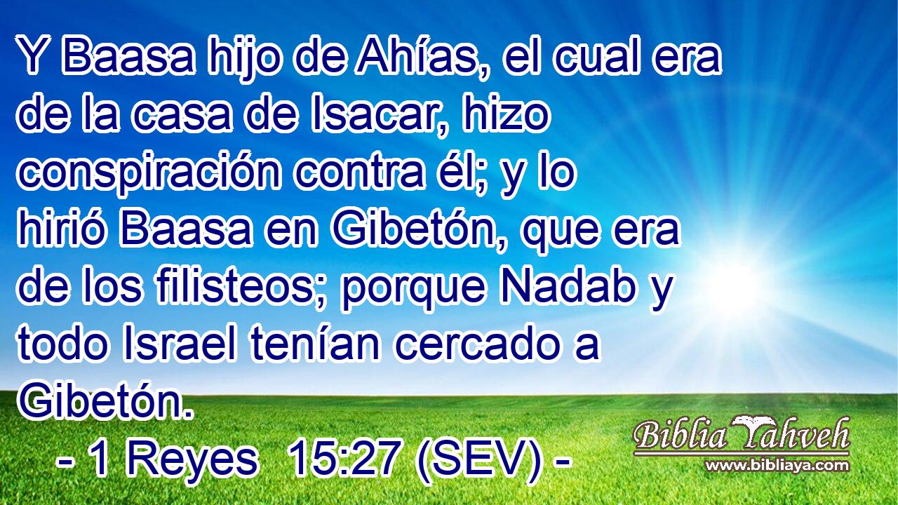 Y Baasa hijo de Ahías, el cual era de la casa de Isacar, hizo conspiración contra él; y lo hirió Baasa en Gibetón, que era de los filisteos; porque Nadab y todo Israel tenían cercado a Gibetón.