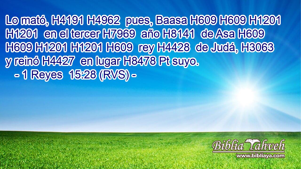Lo mató, H4191 H4962  pues, Baasa H609 H609 H1201 H1201  en el tercer H7969  año H8141  de Asa H609 H609 H1201 H1201 H609  rey H4428  de Judá, H3063  y reinó H4427  en lugar H8478 Pt suyo. 