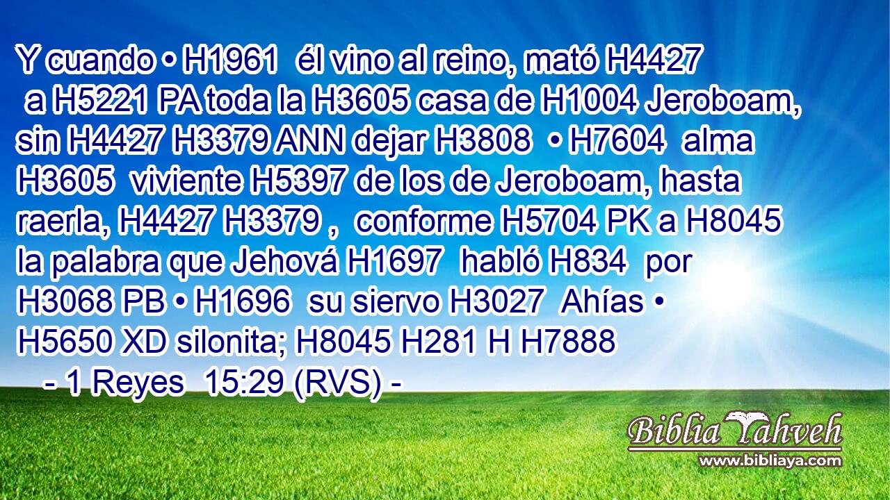 Y cuando • H1961  él vino al reino, mató H4427  a H5221 PA toda la H3605 casa de H1004 Jeroboam, sin H4427 H3379 ANN dejar H3808  • H7604  alma H3605  viviente H5397 de los de Jeroboam, hasta raerla, H4427 H3379 ,  conforme H5704 PK a H8045 la palabra que Jehová H1697  habló H834  por H3068 PB • H1696  su siervo H3027  Ahías • H5650 XD silonita; H8045 H281 H H7888 