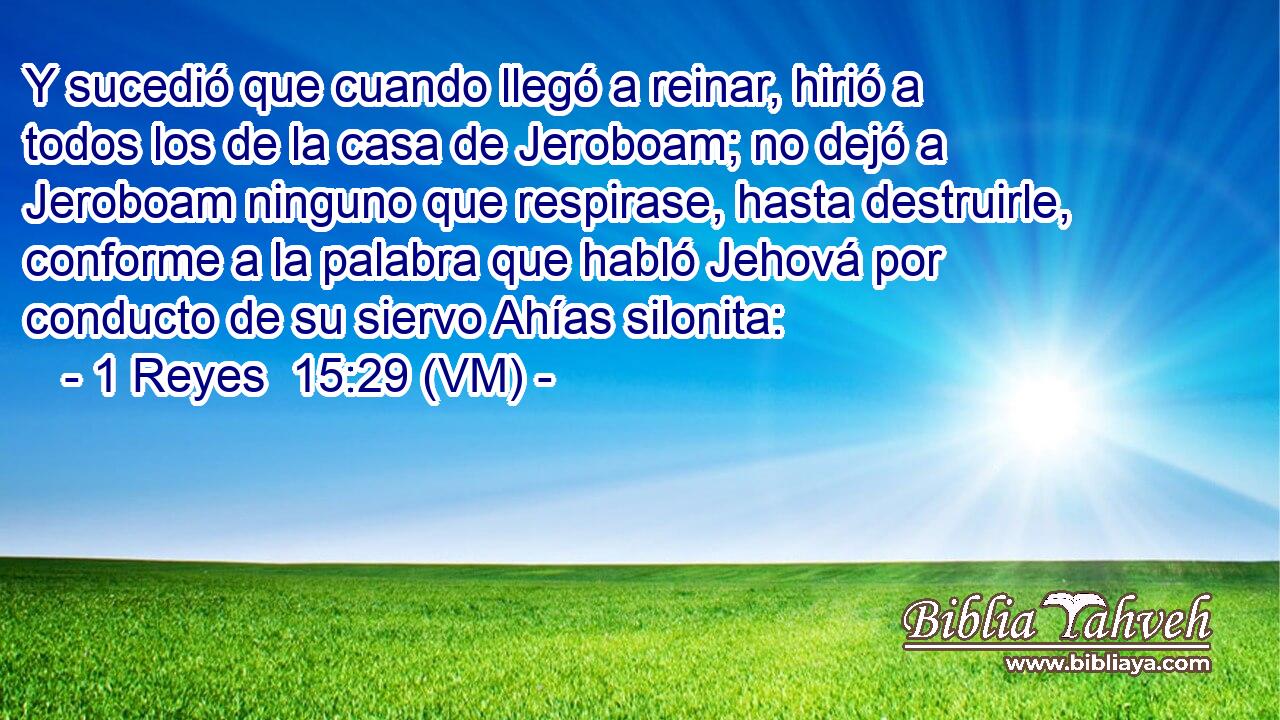  Y sucedió que cuando llegó a reinar, hirió a todos los de la casa de Jeroboam; no dejó a Jeroboam ninguno que respirase, hasta destruirle, conforme a la palabra que habló Jehová por conducto de su siervo Ahías silonita: 