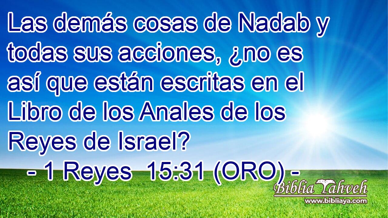  Las demás cosas de Nadab y todas sus acciones, ¿no es así que están escritas en el Libro de los Anales de los Reyes de Israel? 