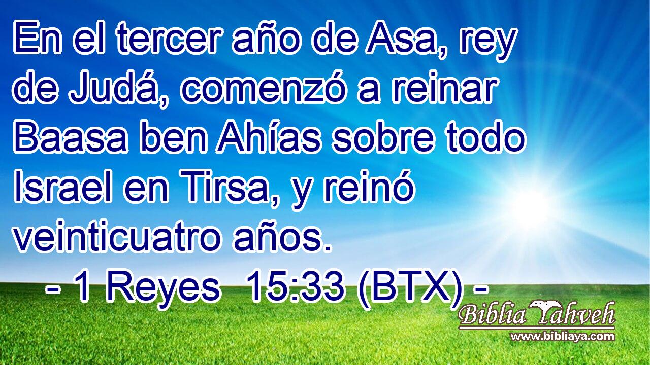 En el tercer año de Asa, rey de Judá, comenzó a reinar Baasa ben Ahías sobre todo Israel en Tirsa, y reinó veinticuatro años.
