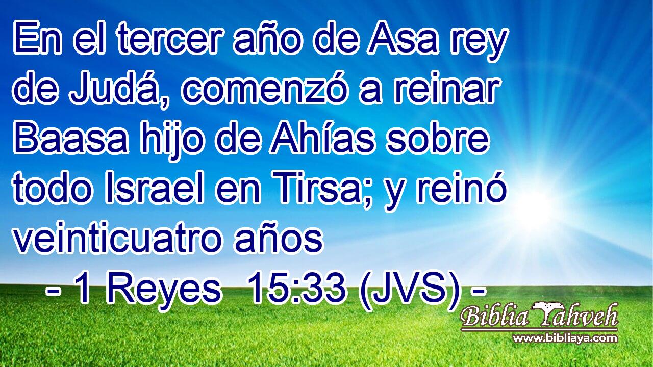 En el tercer año de Asa rey de Judá, comenzó a reinar Baasa hijo de Ahías sobre todo Israel en Tirsa; y reinó veinticuatro años