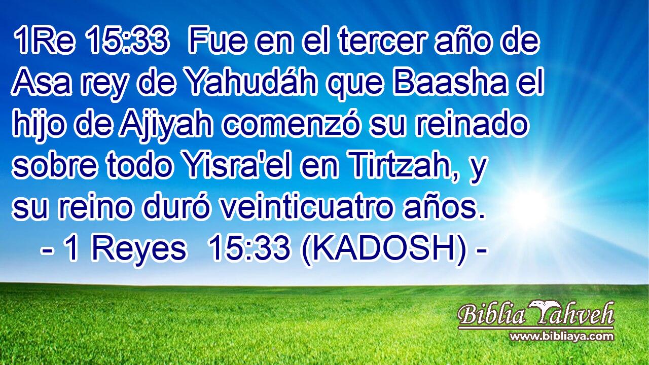  Fue en el tercer año de Asa rey de Yahudáh que Baasha el hijo de Ajiyah comenzó su reinado sobre todo Yisra'el en Tirtzah, y su reino duró veinticuatro años. 