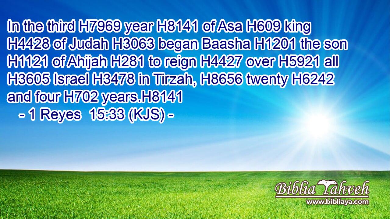In the third H7969 year H8141 of Asa H609 king H4428 of Judah H3063 began Baasha H1201 the son H1121 of Ahijah H281 to reign H4427 over H5921 all H3605 Israel H3478 in Tirzah, H8656 twenty H6242 and four H702 years.H8141
