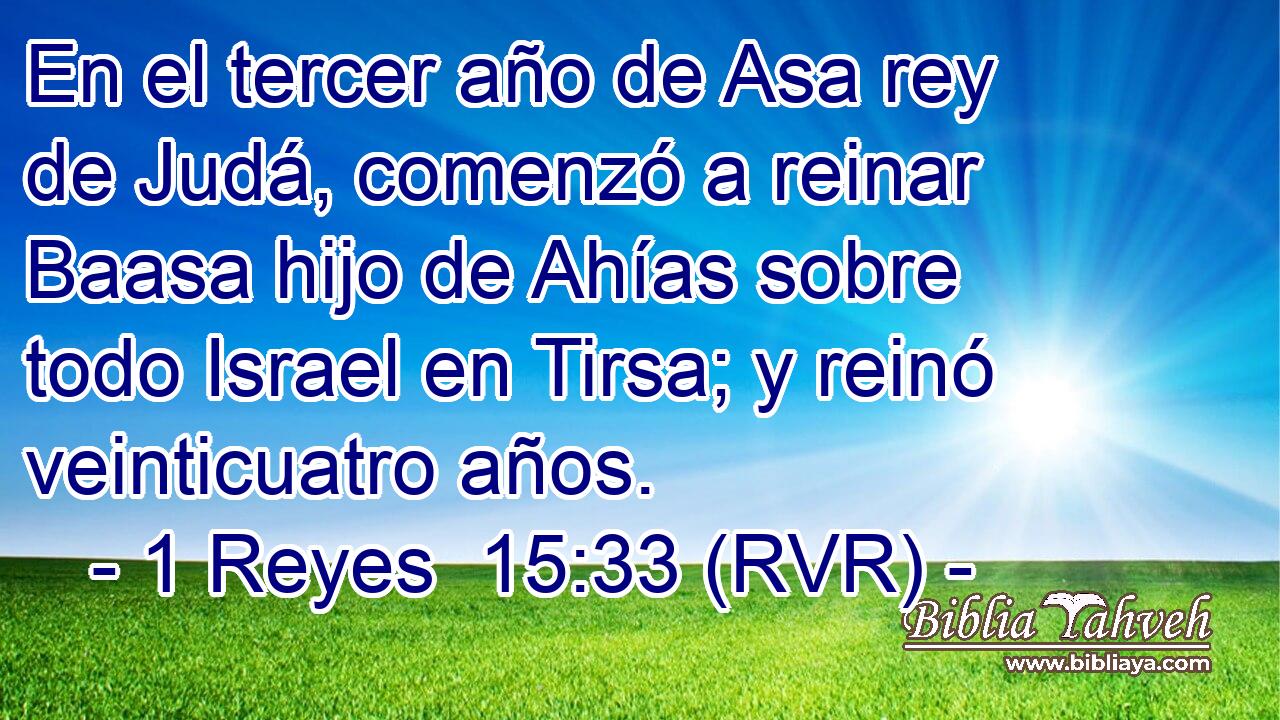 En el tercer año de Asa rey de Judá, comenzó a reinar Baasa hijo de Ahías sobre todo Israel en Tirsa; y reinó veinticuatro años.