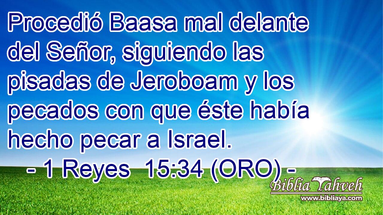  Procedió Baasa mal delante del Señor, siguiendo las pisadas de Jeroboam y los pecados con que éste había hecho pecar a Israel. 