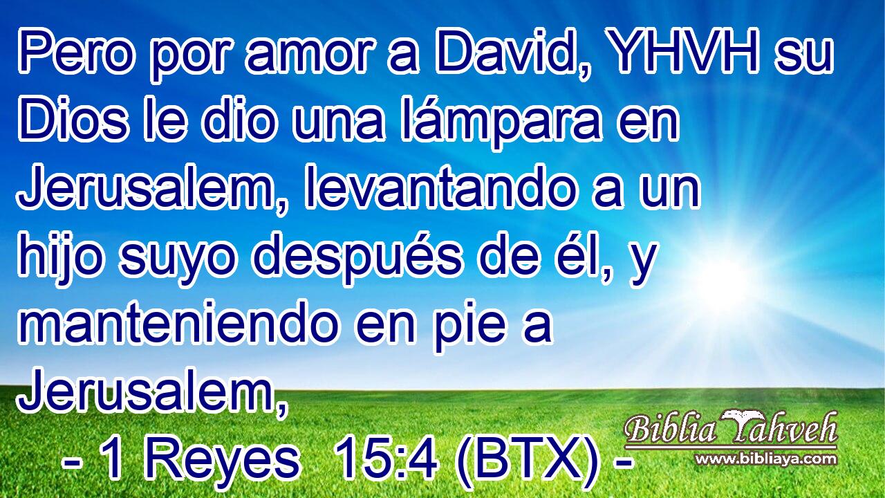 Pero por amor a David, YHVH su Dios le dio una lámpara en Jerusalem, levantando a un hijo suyo después de él, y manteniendo en pie a Jerusalem,