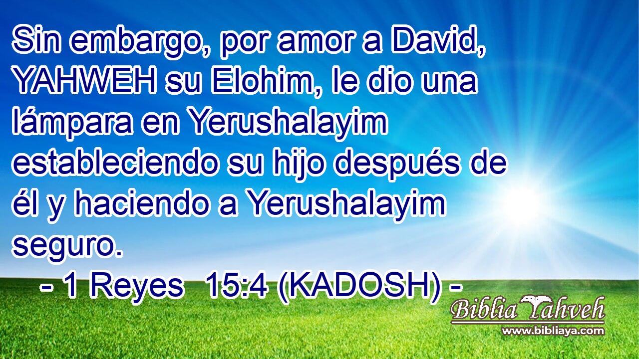  Sin embargo, por amor a David, YAHWEH su Elohim, le dio una lámpara en Yerushalayim estableciendo su hijo después de él y haciendo a Yerushalayim seguro. 