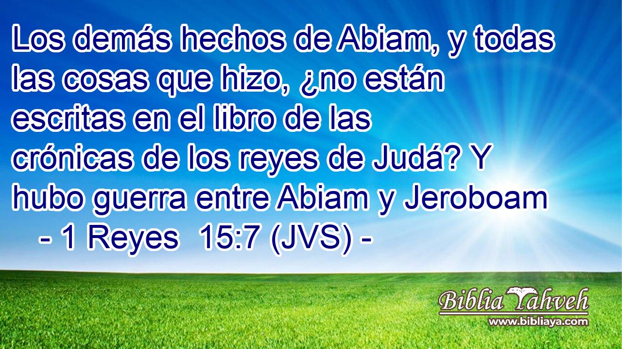 Los demás hechos de Abiam, y todas las cosas que hizo, ¿no están escritas en el libro de las crónicas de los reyes de Judá? Y hubo guerra entre Abiam y Jeroboam