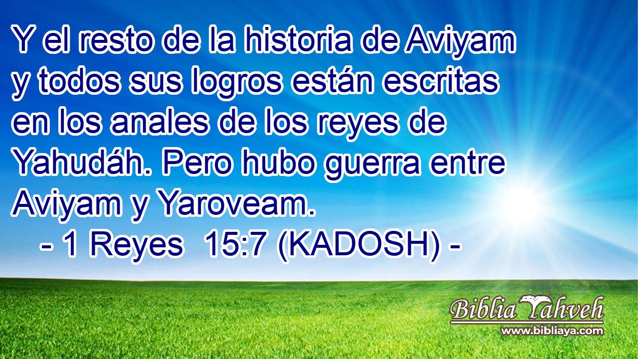  Y el resto de la historia de Aviyam y todos sus logros están escritas en los anales de los reyes de Yahudáh. Pero hubo guerra entre Aviyam y Yaroveam. 