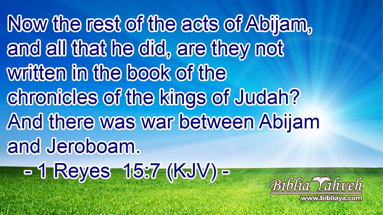 Now the rest of the acts of Abijam, and all that he did, are they not written in the book of the chronicles of the kings of Judah? And there was war between Abijam and Jeroboam.