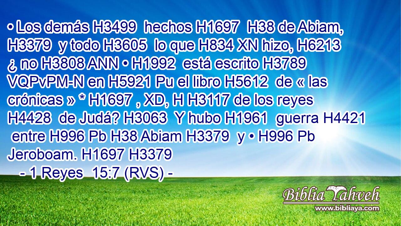 • Los demás H3499  hechos H1697  H38 de Abiam, H3379  y todo H3605  lo que H834 XN hizo, H6213  ¿ no H3808 ANN • H1992  está escrito H3789 VQPvPM-N en H5921 Pu el libro H5612  de « las crónicas » * H1697 , XD, H H3117 de los reyes H4428  de Judá? H3063  Y hubo H1961  guerra H4421  entre H996 Pb H38 Abiam H3379  y • H996 Pb Jeroboam. H1697 H3379  