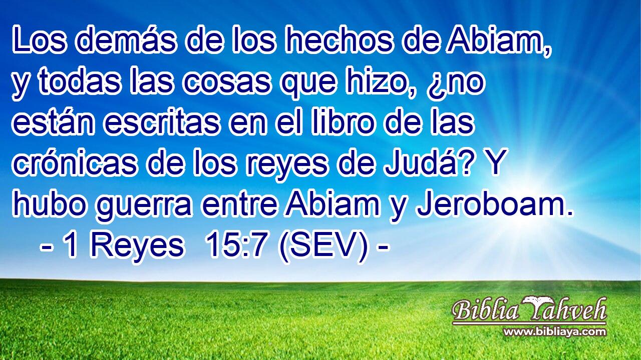 Los demás de los hechos de Abiam, y todas las cosas que hizo, ¿no están escritas en el libro de las crónicas de los reyes de Judá? Y hubo guerra entre Abiam y Jeroboam.