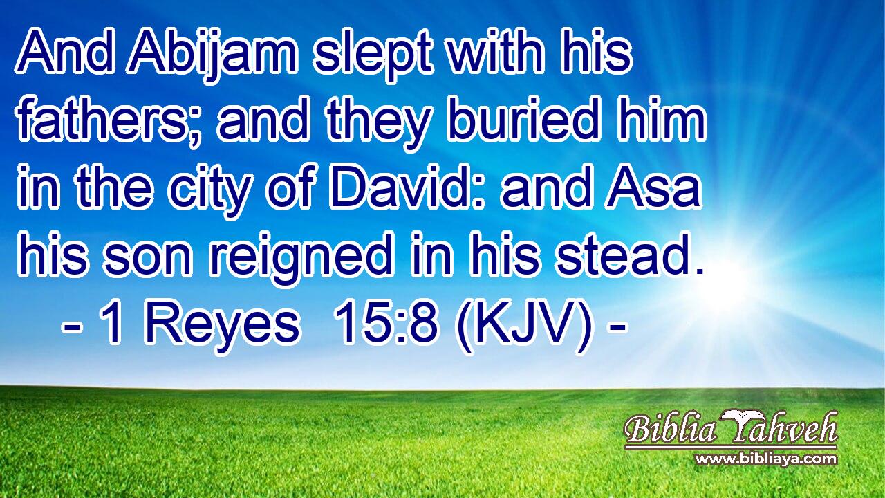 And Abijam slept with his fathers; and they buried him in the city of David: and Asa his son reigned in his stead.