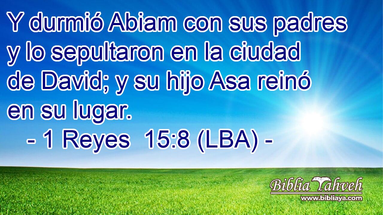 Y durmió Abiam con sus padres y lo sepultaron en la ciudad de David; y su hijo Asa reinó en su lugar.