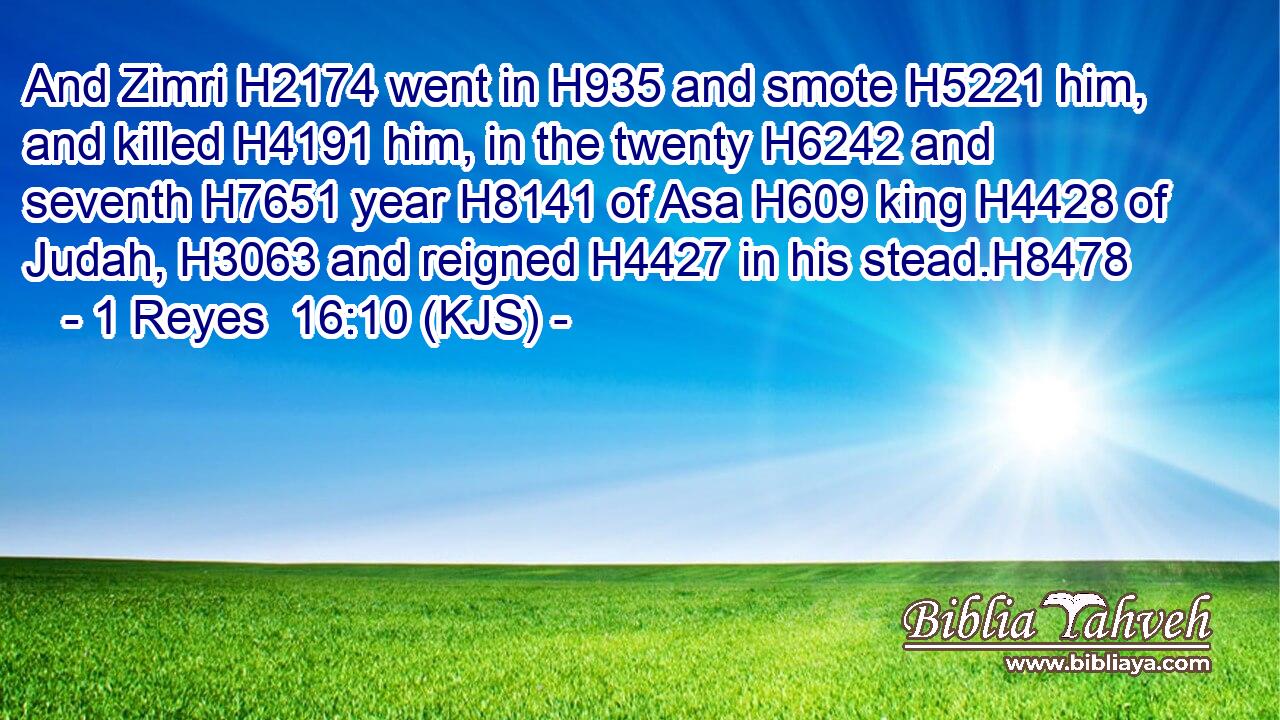 And Zimri H2174 went in H935 and smote H5221 him, and killed H4191 him, in the twenty H6242 and seventh H7651 year H8141 of Asa H609 king H4428 of Judah, H3063 and reigned H4427 in his stead.H8478