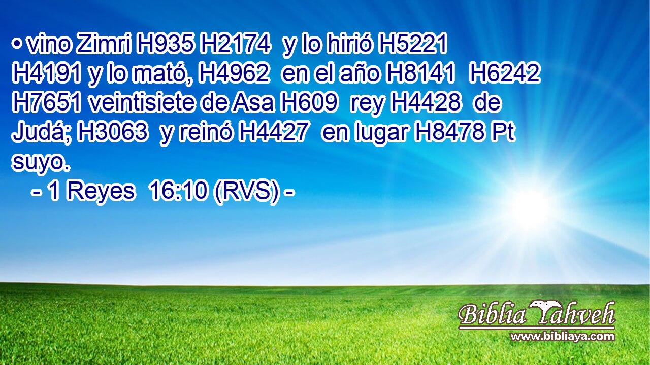 • vino Zimri H935 H2174  y lo hirió H5221  H4191 y lo mató, H4962  en el año H8141  H6242 H7651 veintisiete de Asa H609  rey H4428  de Judá; H3063  y reinó H4427  en lugar H8478 Pt suyo. 