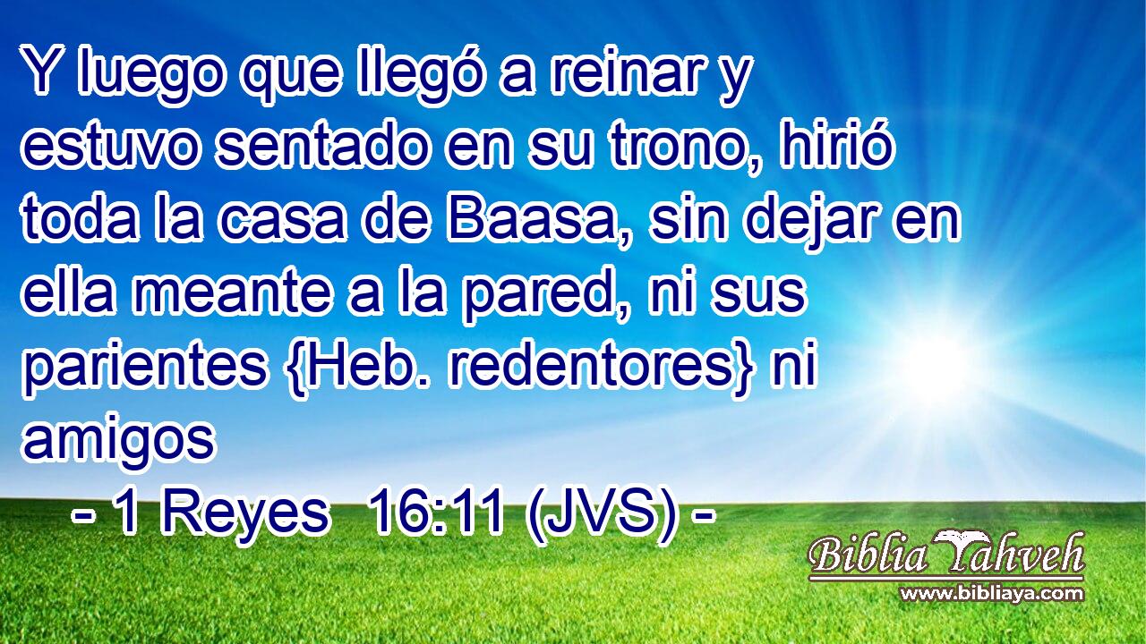 Y luego que llegó a reinar y estuvo sentado en su trono, hirió toda la casa de Baasa, sin dejar en ella meante a la pared, ni sus parientes {Heb. redentores} ni amigos