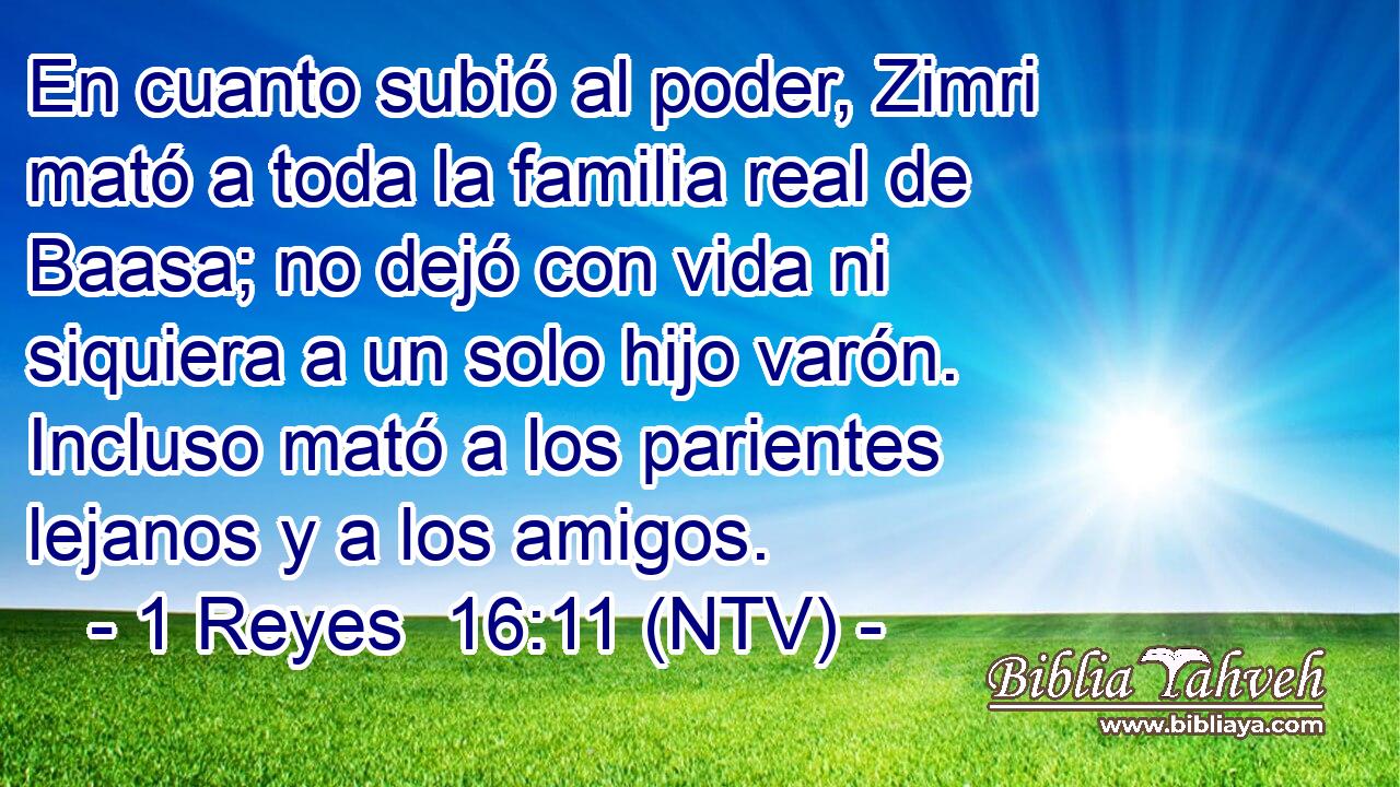 En cuanto subió al poder, Zimri mató a toda la familia real de Baasa; no dejó con vida ni siquiera a un solo hijo varón. Incluso mató a los parientes lejanos y a los amigos.