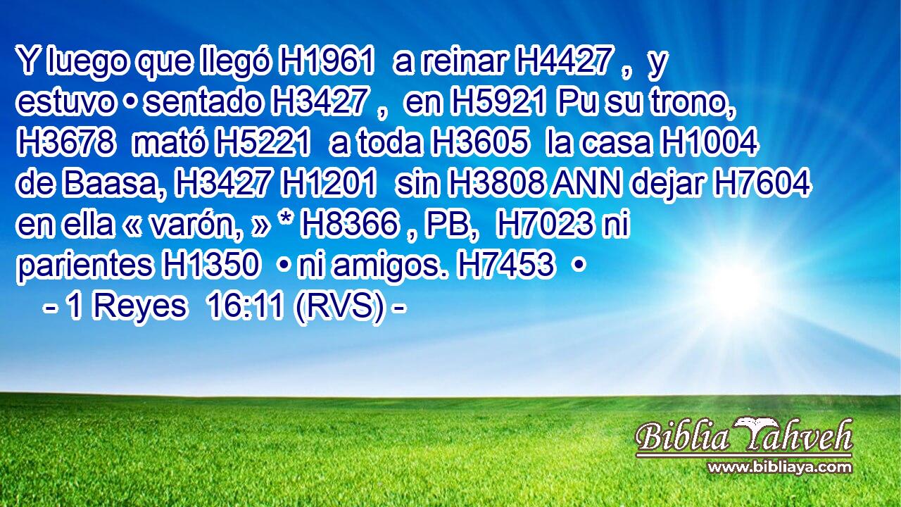 Y luego que llegó H1961  a reinar H4427 ,  y estuvo • sentado H3427 ,  en H5921 Pu su trono, H3678  mató H5221  a toda H3605  la casa H1004  de Baasa, H3427 H1201  sin H3808 ANN dejar H7604  en ella « varón, » * H8366 , PB,  H7023 ni parientes H1350  • ni amigos. H7453  • 
