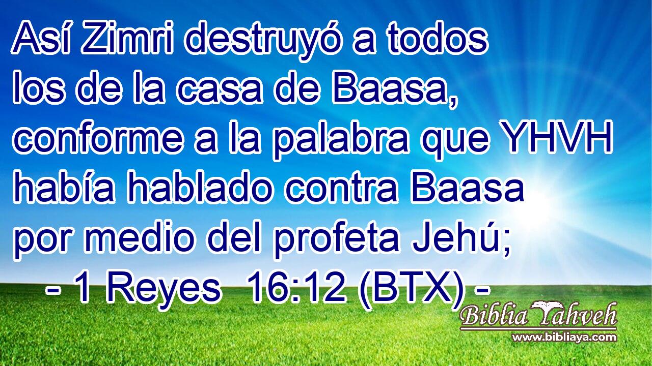 Así Zimri destruyó a todos los de la casa de Baasa, conforme a la palabra que YHVH había hablado contra Baasa por medio del profeta Jehú;