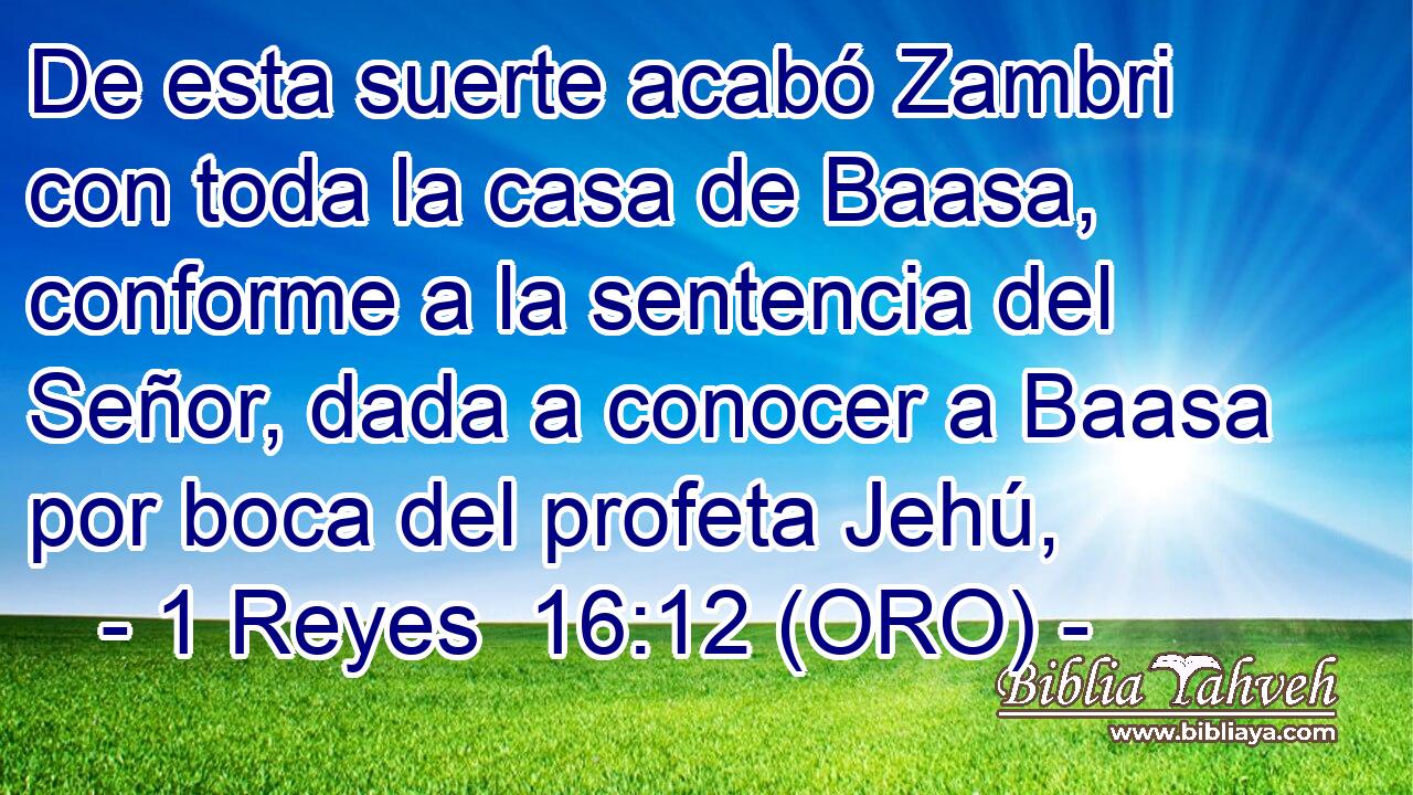  De esta suerte acabó Zambri con toda la casa de Baasa, conforme a la sentencia del Señor, dada a conocer a Baasa por boca del profeta Jehú, 
