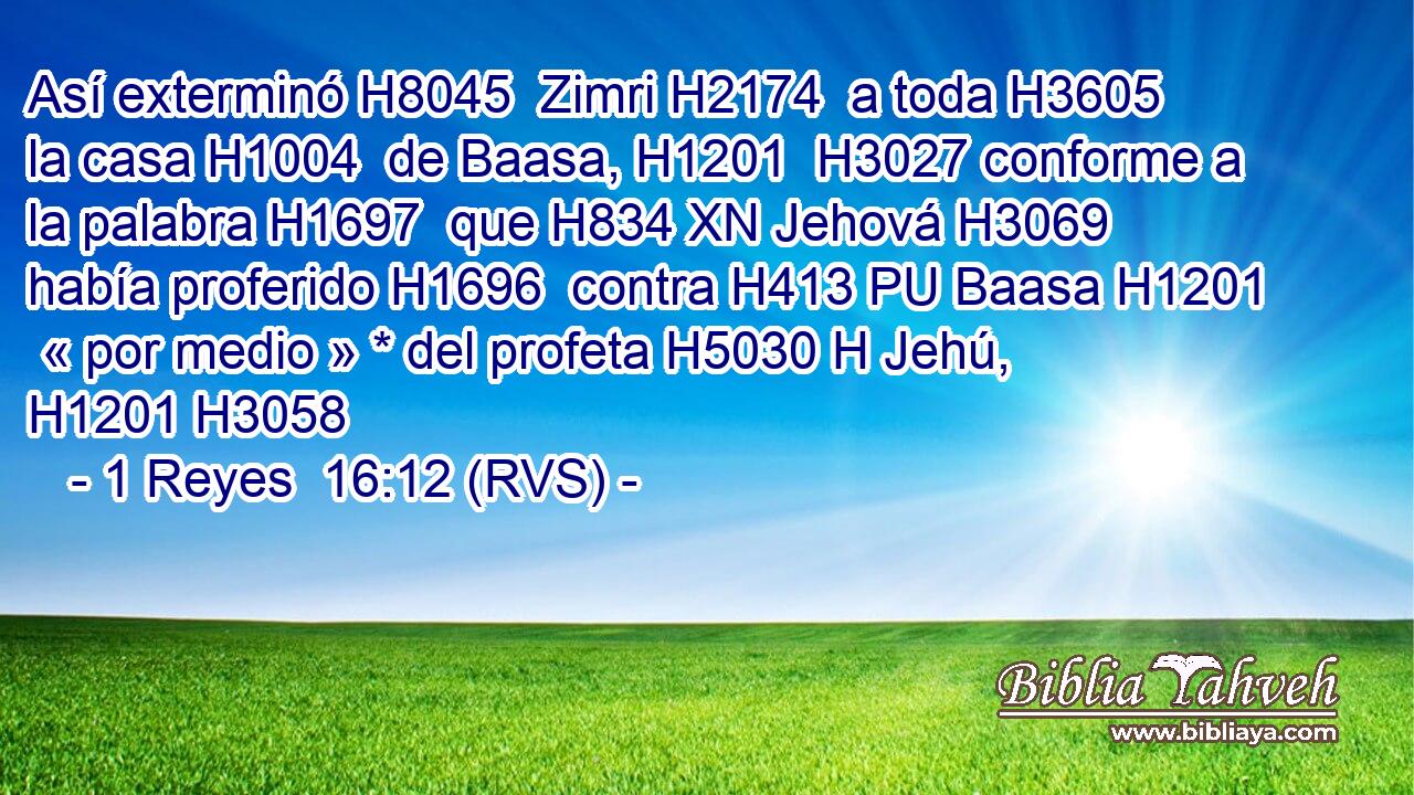 Así exterminó H8045  Zimri H2174  a toda H3605  la casa H1004  de Baasa, H1201  H3027 conforme a la palabra H1697  que H834 XN Jehová H3069  había proferido H1696  contra H413 PU Baasa H1201  « por medio » * del profeta H5030 H Jehú, H1201 H3058  