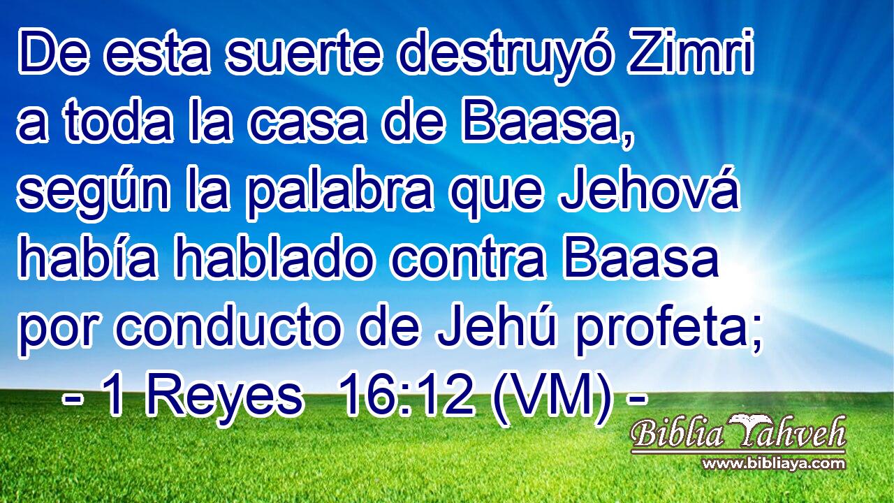  De esta suerte destruyó Zimri a toda la casa de Baasa, según la palabra que Jehová había hablado contra Baasa por conducto de Jehú profeta; 