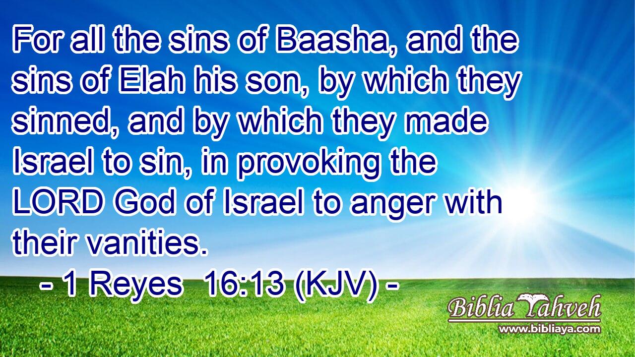 For all the sins of Baasha, and the sins of Elah his son, by which they sinned, and by which they made Israel to sin, in provoking the LORD God of Israel to anger with their vanities.