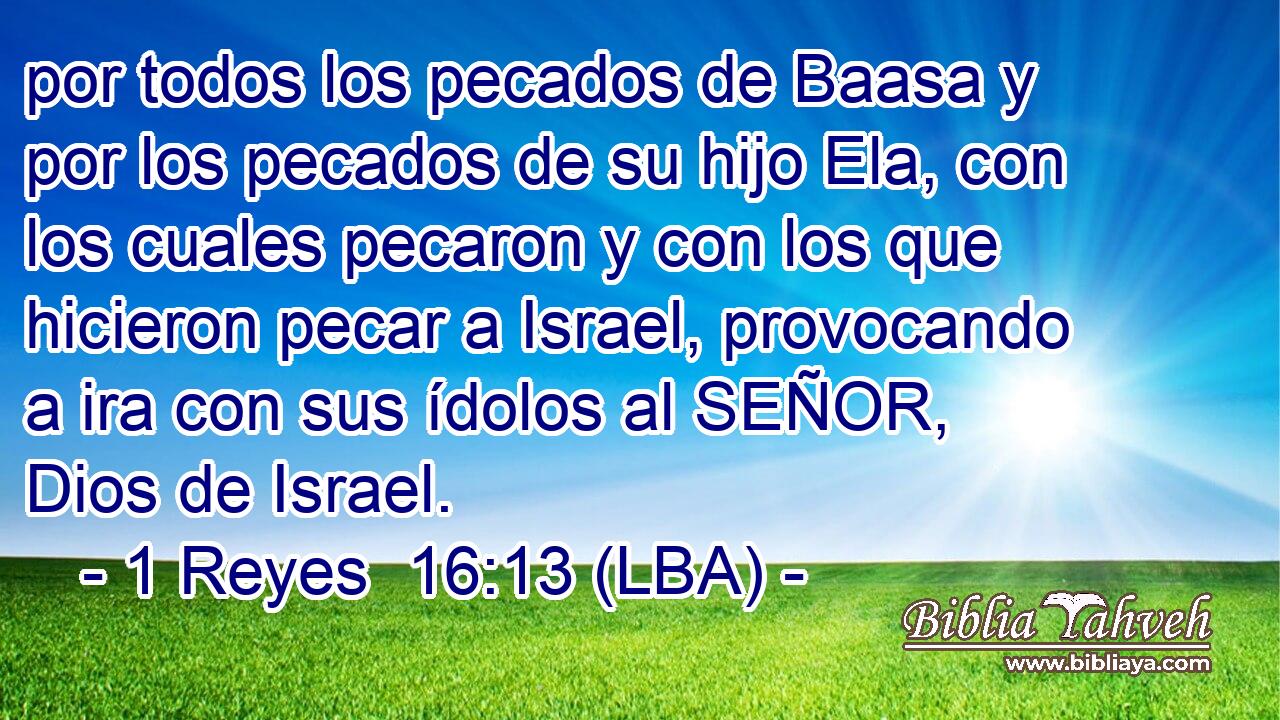 por todos los pecados de Baasa y por los pecados de su hijo Ela, con los cuales pecaron y con los que hicieron pecar a Israel, provocando a ira con sus ídolos al SEÑOR, Dios de Israel.