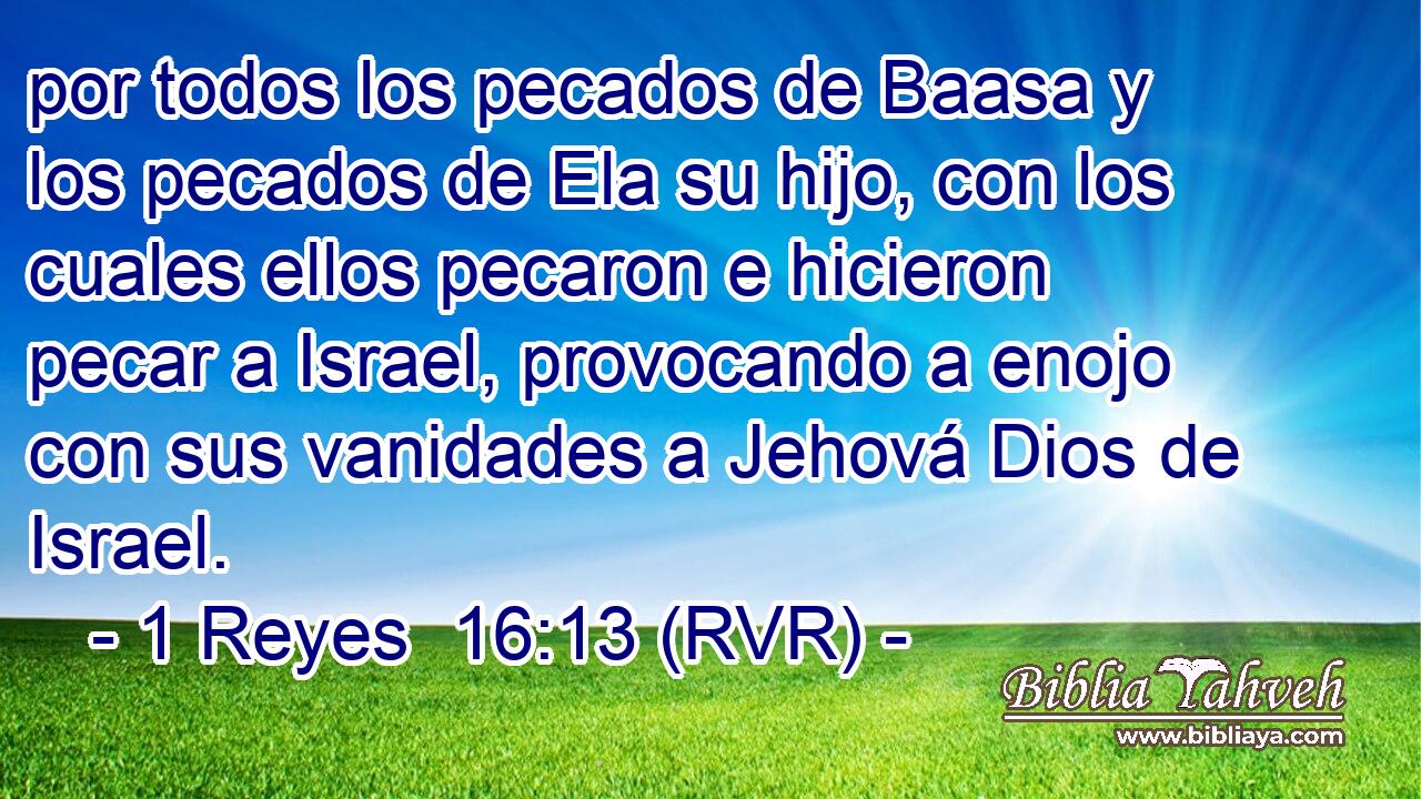 por todos los pecados de Baasa y los pecados de Ela su hijo, con los cuales ellos pecaron e hicieron pecar a Israel, provocando a enojo con sus vanidades a Jehová Dios de Israel.