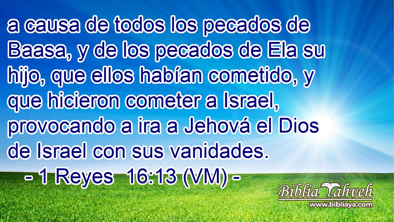  a causa de todos los pecados de Baasa, y de los pecados de Ela su hijo, que ellos habían cometido, y que hicieron cometer a Israel, provocando a ira a Jehová el Dios de Israel con sus vanidades. 