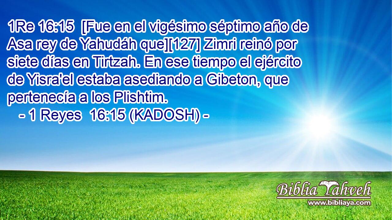  [Fue en el vigésimo séptimo año de Asa rey de Yahudáh que][127] Zimri reinó por siete días en Tirtzah. En ese tiempo el ejército de Yisra'el estaba asediando a Gibeton, que pertenecía a los Plishtim. 