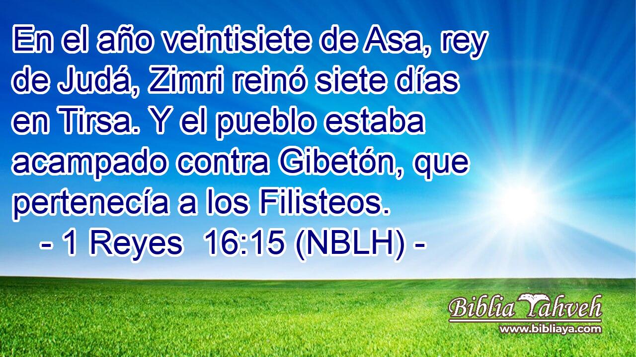  En el año veintisiete de Asa, rey de Judá, Zimri reinó siete días en Tirsa. Y el pueblo estaba acampado contra Gibetón, que pertenecía a los Filisteos. 