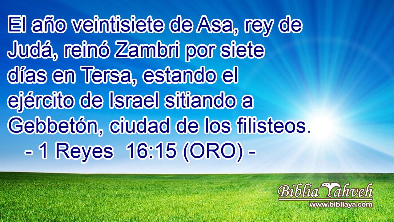  El año veintisiete de Asa, rey de Judá, reinó Zambri por siete días en Tersa, estando el ejército de Israel sitiando a Gebbetón, ciudad de los filisteos. 