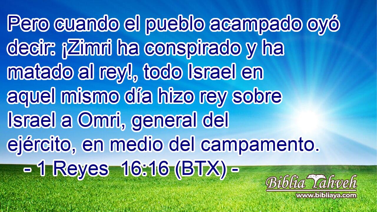 Pero cuando el pueblo acampado oyó decir: ¡Zimri ha conspirado y ha matado al rey!, todo Israel en aquel mismo día hizo rey sobre Israel a Omri, general del ejército, en medio del campamento.