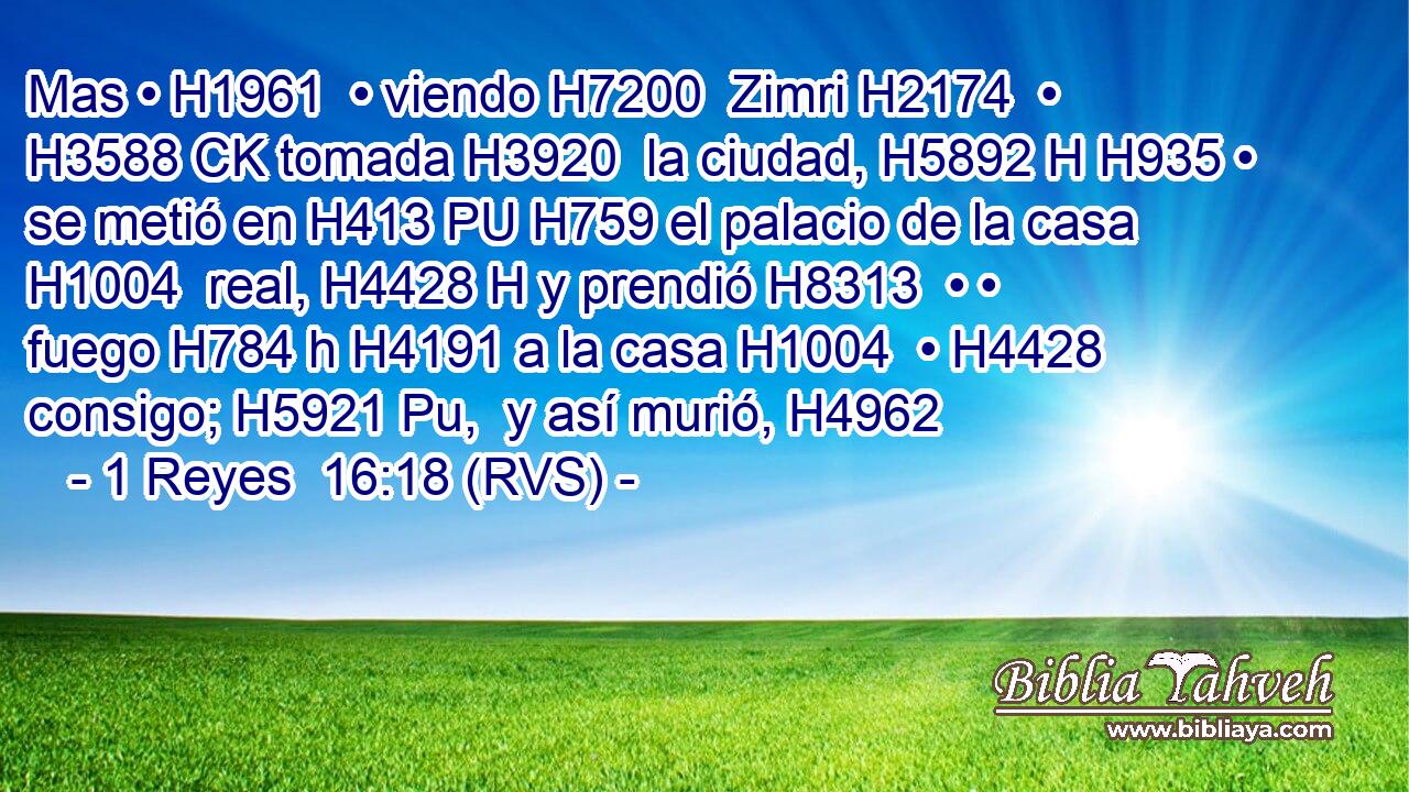 Mas • H1961  • viendo H7200  Zimri H2174  • H3588 CK tomada H3920  la ciudad, H5892 H H935 • se metió en H413 PU H759 el palacio de la casa H1004  real, H4428 H y prendió H8313  • • fuego H784 h H4191 a la casa H1004  • H4428  consigo; H5921 Pu,  y así murió, H4962  